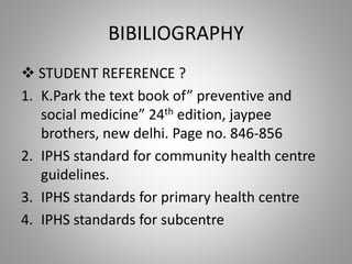 BIBILIOGRAPHY
 STUDENT REFERENCE ?
1. K.Park the text book of” preventive and
social medicine” 24th edition, jaypee
brothers, new delhi. Page no. 846-856
2. IPHS standard for community health centre
guidelines.
3. IPHS standards for primary health centre
4. IPHS standards for subcentre
 