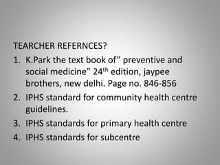 TEARCHER REFERNCES?
1. K.Park the text book of” preventive and
social medicine” 24th edition, jaypee
brothers, new delhi. Page no. 846-856
2. IPHS standard for community health centre
guidelines.
3. IPHS standards for primary health centre
4. IPHS standards for subcentre
 