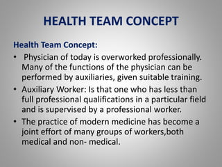 HEALTH TEAM CONCEPT
Health Team Concept:
• Physician of today is overworked professionally.
Many of the functions of the physician can be
performed by auxiliaries, given suitable training.
• Auxiliary Worker: Is that one who has less than
full professional qualifications in a particular field
and is supervised by a professional worker.
• The practice of modern medicine has become a
joint effort of many groups of workers,both
medical and non- medical.
 