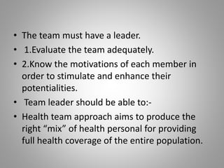 • The team must have a leader.
• 1.Evaluate the team adequately.
• 2.Know the motivations of each member in
order to stimulate and enhance their
potentialities.
• Team leader should be able to:-
• Health team approach aims to produce the
right “mix” of health personal for providing
full health coverage of the entire population.
 
