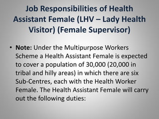 Job Responsibilities of Health
Assistant Female (LHV – Lady Health
Visitor) (Female Supervisor)
• Note: Under the Multipurpose Workers
Scheme a Health Assistant Female is expected
to cover a population of 30,000 (20,000 in
tribal and hilly areas) in which there are six
Sub-Centres, each with the Health Worker
Female. The Health Assistant Female will carry
out the following duties:
 