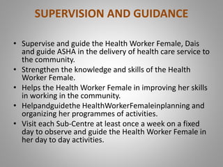 SUPERVISION AND GUIDANCE
• Supervise and guide the Health Worker Female, Dais
and guide ASHA in the delivery of health care service to
the community.
• Strengthen the knowledge and skills of the Health
Worker Female.
• Helps the Health Worker Female in improving her skills
in working in the community.
• Helpandguidethe HealthWorkerFemaleinplanning and
organizing her programmes of activities.
• Visit each Sub-Centre at least once a week on a fixed
day to observe and guide the Health Worker Female in
her day to day activities.
 