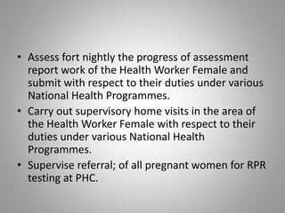 • Assess fort nightly the progress of assessment
report work of the Health Worker Female and
submit with respect to their duties under various
National Health Programmes.
• Carry out supervisory home visits in the area of
the Health Worker Female with respect to their
duties under various National Health
Programmes.
• Supervise referral; of all pregnant women for RPR
testing at PHC.
 