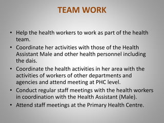 TEAM WORK
• Help the health workers to work as part of the health
team.
• Coordinate her activities with those of the Health
Assistant Male and other health personnel including
the dais.
• Coordinate the health activities in her area with the
activities of workers of other departments and
agencies and attend meeting at PHC level.
• Conduct regular staff meetings with the health workers
in coordination with the Health Assistant (Male).
• Attend staff meetings at the Primary Health Centre.
 