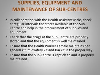 SUPPLIES, EQUIPMENT AND
MAINTENANCE OF SUB-CENTRES
• In collaboration with the Health Assistant Male, check
at regular intervals the stores available at the Sub-
Centre and help in the procurement of supplies and
equipment.
• Check that the drugs at the Sub-Centre are properly
stored and that the equipment is well maintained.
• Ensure that the Health Worker Female maintains her
general kit, midwifery kit and Dai kit in the proper way.
• Ensure that the Sub-Centre is kept clean and is properly
maintained.
 