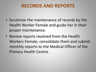 RECORDS AND REPORTS
• Scrutinize the maintenance of records by the
Health Worker Female and guide her in their
proper maintenance.
• Review reports received from the Health
Workers Female, consolidate them and submit
monthly reports to the Medical Officer of the
Primary Health Centre.
 