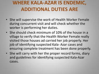 WHERE KALA-AZAR IS ENDEMIC,
ADDITIONAL DUTIES ARE
• She will supervise the work of Health Worker Female
during concurrent visit and will check whether the
worker is performing her duties.
• She should check minimum of 10% of the house in a
village to verify that the Health Worker Female really
visited those houses ad carried her job properly. Her
job of identifying suspected Kala- Azar cases and
ensuring complete treatment has been done properly.
• She will carry with her the proper record forms, diary
and guidelines for identifying suspected Kala-Azar
cases.
 