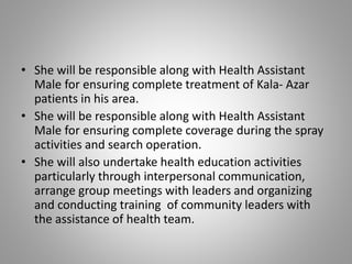 • She will be responsible along with Health Assistant
Male for ensuring complete treatment of Kala- Azar
patients in his area.
• She will be responsible along with Health Assistant
Male for ensuring complete coverage during the spray
activities and search operation.
• She will also undertake health education activities
particularly through interpersonal communication,
arrange group meetings with leaders and organizing
and conducting training of community leaders with
the assistance of health team.
 