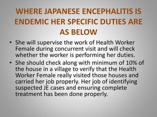 WHERE JAPANESE ENCEPHALITIS IS
ENDEMIC HER SPECIFIC DUTIES ARE
AS BELOW
• She will supervise the work of Health Worker
Female during concurrent visit and will check
whether the worker is performing her duties.
• She should check along with minimum of 10% of
the house in a village to verify that the Health
Worker Female really visited those houses and
carried her job properly. Her job of identifying
suspected JE cases and ensuring complete
treatment has been done properly.
 