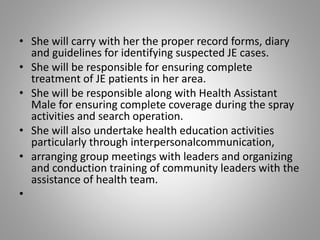 • She will carry with her the proper record forms, diary
and guidelines for identifying suspected JE cases.
• She will be responsible for ensuring complete
treatment of JE patients in her area.
• She will be responsible along with Health Assistant
Male for ensuring complete coverage during the spray
activities and search operation.
• She will also undertake health education activities
particularly through interpersonalcommunication,
• arranging group meetings with leaders and organizing
and conduction training of community leaders with the
assistance of health team.
•
 