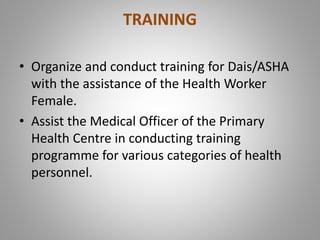 TRAINING
• Organize and conduct training for Dais/ASHA
with the assistance of the Health Worker
Female.
• Assist the Medical Officer of the Primary
Health Centre in conducting training
programme for various categories of health
personnel.
 