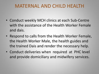 MATERNAL AND CHILD HEALTH
• Conduct weekly MCH clinics at each Sub-Centre
with the assistance of the Health Worker Female
and dais.
• Respond to calls from the Health Worker Female,
the Health Worker Male, the health guides and
the trained Dais and render the necessary help.
• Conduct deliveries when required at PHC level
and provide domiciliary and midwifery services.
 