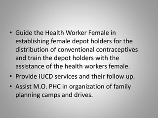 • Guide the Health Worker Female in
establishing female depot holders for the
distribution of conventional contraceptives
and train the depot holders with the
assistance of the health workers female.
• Provide IUCD services and their follow up.
• Assist M.O. PHC in organization of family
planning camps and drives.
 