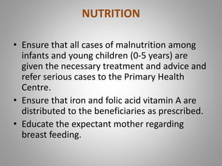 NUTRITION
• Ensure that all cases of malnutrition among
infants and young children (0-5 years) are
given the necessary treatment and advice and
refer serious cases to the Primary Health
Centre.
• Ensure that iron and folic acid vitamin A are
distributed to the beneficiaries as prescribed.
• Educate the expectant mother regarding
breast feeding.
 