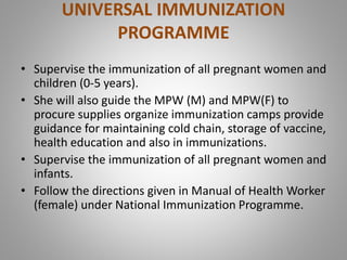 UNIVERSAL IMMUNIZATION
PROGRAMME
• Supervise the immunization of all pregnant women and
children (0-5 years).
• She will also guide the MPW (M) and MPW(F) to
procure supplies organize immunization camps provide
guidance for maintaining cold chain, storage of vaccine,
health education and also in immunizations.
• Supervise the immunization of all pregnant women and
infants.
• Follow the directions given in Manual of Health Worker
(female) under National Immunization Programme.
 