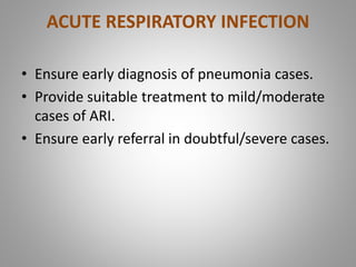 ACUTE RESPIRATORY INFECTION
• Ensure early diagnosis of pneumonia cases.
• Provide suitable treatment to mild/moderate
cases of ARI.
• Ensure early referral in doubtful/severe cases.
 