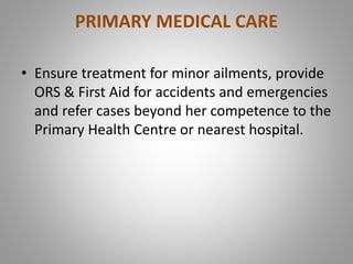 PRIMARY MEDICAL CARE
• Ensure treatment for minor ailments, provide
ORS & First Aid for accidents and emergencies
and refer cases beyond her competence to the
Primary Health Centre or nearest hospital.
 