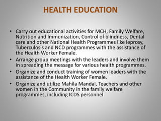 HEALTH EDUCATION
• Carry out educational activities for MCH, Family Welfare,
Nutrition and Immunization, Control of blindness, Dental
care and other National Health Programmes like leprosy,
Tuberculosis and NCD programmes with the assistance of
the Health Worker Female.
• Arrange group meetings with the leaders and involve them
in spreading the message for various health programmes.
• Organize and conduct training of women leaders with the
assistance of the Health Worker Female.
• Organize and utilize Mahila Mandal, Teachers and other
women in the Community in the family welfare
programmes, including ICDS personnel.
 
