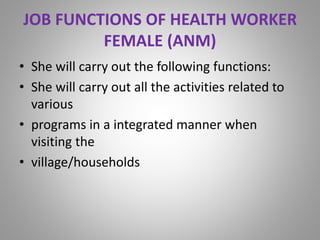 JOB FUNCTIONS OF HEALTH WORKER
FEMALE (ANM)
• She will carry out the following functions:
• She will carry out all the activities related to
various
• programs in a integrated manner when
visiting the
• village/households
 