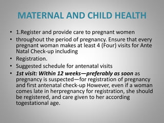MATERNAL AND CHILD HEALTH
• 1.Register and provide care to pregnant women
• throughout the period of pregnancy. Ensure that every
pregnant woman makes at least 4 (Four) visits for Ante
Natal Check-up including
• Registration.
• Suggested schedule for antenatal visits
• 1st visit: Within 12 weeks—preferably as soon as
pregnancy is suspected—for registration of pregnancy
and first antenatal check-up However, even if a woman
comes late in herpregnancy for registration, she should
be registered, and care given to her according
togestational age.
 