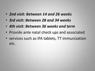 • 2nd visit: Between 14 and 26 weeks
• 3rd visit: Between 28 and 34 weeks
• 4th visit: Between 36 weeks and term
• Provide ante natal check ups and associated
• services such as IFA tablets, TT immunization
etc.
 
