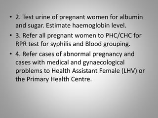 • 2. Test urine of pregnant women for albumin
and sugar. Estimate haemoglobin level.
• 3. Refer all pregnant women to PHC/CHC for
RPR test for syphilis and Blood grouping.
• 4. Refer cases of abnormal pregnancy and
cases with medical and gynaecological
problems to Health Assistant Female (LHV) or
the Primary Health Centre.
 