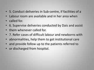 • 5. Conduct deliveries in Sub-centre, if facilities of a
• Labour room are available and in her area when
• called for.
• 6. Supervise deliveries conducted by Dais and assist
• them whenever called for.
• 7. Refer cases of difficult labour and newborns with
• abnormalities, help them to get institutional care
• and provide follow up to the patients referred to
• or discharged from hospital.
 