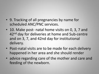 • 9. Tracking of all pregnancies by name for
scheduled ANC/PNC services.
• 10. Make post- natal home visits on 0, 3, 7 and
42nd day for deliveries at home and Sub-centre
and on 3, 7, and 42nd day for institutional
delivery.
• Post-natal visits are to be made for each delivery
happened in her area and she should render
• advice regarding care of the mother and care and
feeding of the newborn.
 