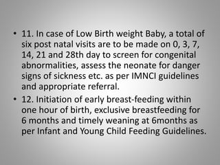 • 11. In case of Low Birth weight Baby, a total of
six post natal visits are to be made on 0, 3, 7,
14, 21 and 28th day to screen for congenital
abnormalities, assess the neonate for danger
signs of sickness etc. as per IMNCI guidelines
and appropriate referral.
• 12. Initiation of early breast-feeding within
one hour of birth, exclusive breastfeeding for
6 months and timely weaning at 6months as
per Infant and Young Child Feeding Guidelines.
 