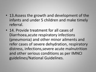 • 13.Assess the growth and development of the
infants and under 5 children and make timely
referral.
• 14. Provide treatment for all cases of
Diarrhoea,acute respiratory infections
(pneumonia) and other minor ailments and
refer cases of severe dehydration, respiratory
distress, infections,severe acute malnutrition
and other serious conditions as per IMNCI
guidelines/National Guidelines.
 