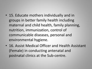 • 15. Educate mothers individually and in
groups in better family health including
maternal and child health, family planning,
nutrition, immunization, control of
communicable diseases, personal and
environmental hygiene.
• 16. Assist Medical Officer and Health Assistant
(Female) in conducting antenatal and
postnatal clinics at the Sub-centre.
 