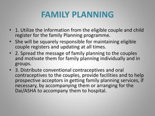 FAMILY PLANNING
• 1. Utilize the information from the eligible couple and child
register for the family Planning programme.
• She will be squarely responsible for maintaining eligible
couple registers and updating at all times.
• 2. Spread the message of family planning to the couples
and motivate them for family planning individually and in
groups.
• 3. Distribute conventional contraceptives and oral
contraceptives to the couples, provide facilities and to help
prospective acceptors in getting family planning services, if
necessary, by accompanying them or arranging for the
Dai/ASHA to accompany them to hospital.
 