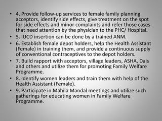 • 4. Provide follow-up services to female family planning
acceptors, identify side effects, give treatment on the spot
for side effects and minor complaints and refer those cases
that need attention by the physician to the PHC/ Hospital.
• 5. IUCD insertion can be done by a trained ANM.
• 6. Establish female depot holders, help the Health Assistant
(Female) in training them, and provide a continuous supply
of conventional contraceptives to the depot holders.
• 7. Build rapport with acceptors, village leaders, ASHA, Dais
and others and utilize them for promoting Family Welfare
Programme.
• 8. Identify women leaders and train them with help of the
Health Assistant (Female).
• 9. Participate in Mahila Mandal meetings and utilize such
gatherings for educating women in Family Welfare
Programme.
 