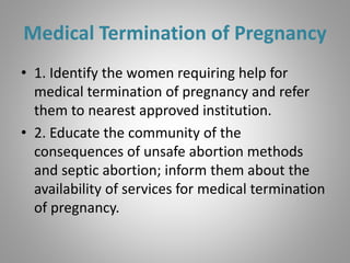 Medical Termination of Pregnancy
• 1. Identify the women requiring help for
medical termination of pregnancy and refer
them to nearest approved institution.
• 2. Educate the community of the
consequences of unsafe abortion methods
and septic abortion; inform them about the
availability of services for medical termination
of pregnancy.
 