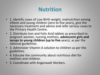 Nutrition
• 1. Identify cases of Low Birth weight, malnutrition among
infants and young children (zero to five years), give the
necessary treatment and advice and refer serious cases to
the Primary Health Centre.
• 2. Distribute Iron and Folic Acid tablets as prescribed to
pregnant women, nursing mothers, adolescent girls and
syrups to young children (up to five years), as per the
national guidelines.
• 3. Administer Vitamin A solution to children as per the
guidelines.
• 4. Educate the community about nutritious diet for
mothers and children.
• 5. Coordinate with Anganwadi Workers.
 