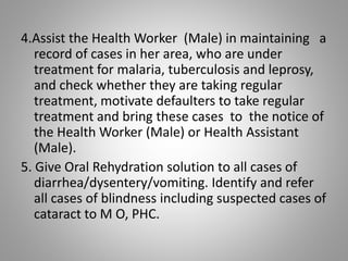 4.Assist the Health Worker (Male) in maintaining a
record of cases in her area, who are under
treatment for malaria, tuberculosis and leprosy,
and check whether they are taking regular
treatment, motivate defaulters to take regular
treatment and bring these cases to the notice of
the Health Worker (Male) or Health Assistant
(Male).
5. Give Oral Rehydration solution to all cases of
diarrhea/dysentery/vomiting. Identify and refer
all cases of blindness including suspected cases of
cataract to M O, PHC.
 
