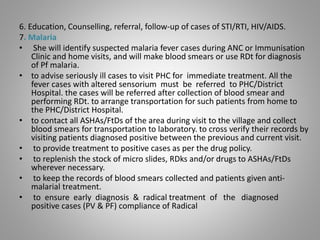 6. Education, Counselling, referral, follow-up of cases of STI/RTI, HIV/AIDS.
7. Malaria
• She will identify suspected malaria fever cases during ANC or Immunisation
Clinic and home visits, and will make blood smears or use RDt for diagnosis
of Pf malaria.
• to advise seriously ill cases to visit PHC for immediate treatment. All the
fever cases with altered sensorium must be referred to PHC/District
Hospital. the cases will be referred after collection of blood smear and
performing RDt. to arrange transportation for such patients from home to
the PHC/District Hospital.
• to contact all ASHAs/FtDs of the area during visit to the village and collect
blood smears for transportation to laboratory. to cross verify their records by
visiting patients diagnosed positive between the previous and current visit.
• to provide treatment to positive cases as per the drug policy.
• to replenish the stock of micro slides, RDks and/or drugs to ASHAs/FtDs
wherever necessary.
• to keep the records of blood smears collected and patients given anti-
malarial treatment.
• to ensure early diagnosis & radical treatment of the diagnosed
positive cases (PV & PF) compliance of Radical
 