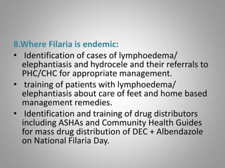 8.Where Filaria is endemic:
• Identification of cases of lymphoedema/
elephantiasis and hydrocele and their referrals to
PHC/CHC for appropriate management.
• training of patients with lymphoedema/
elephantiasis about care of feet and home based
management remedies.
• Identification and training of drug distributors
including ASHAs and Community Health Guides
for mass drug distribution of DEC + Albendazole
on National Filaria Day.
 