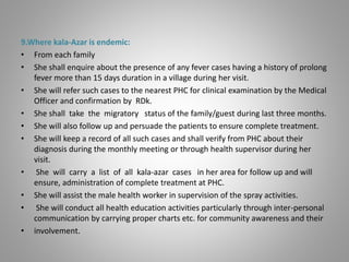 9.Where kala-Azar is endemic:
• From each family
• She shall enquire about the presence of any fever cases having a history of prolong
fever more than 15 days duration in a village during her visit.
• She will refer such cases to the nearest PHC for clinical examination by the Medical
Officer and confirmation by RDk.
• She shall take the migratory status of the family/guest during last three months.
• She will also follow up and persuade the patients to ensure complete treatment.
• She will keep a record of all such cases and shall verify from PHC about their
diagnosis during the monthly meeting or through health supervisor during her
visit.
• She will carry a list of all kala-azar cases in her area for follow up and will
ensure, administration of complete treatment at PHC.
• She will assist the male health worker in supervision of the spray activities.
• She will conduct all health education activities particularly through inter-personal
communication by carrying proper charts etc. for community awareness and their
• involvement.
 