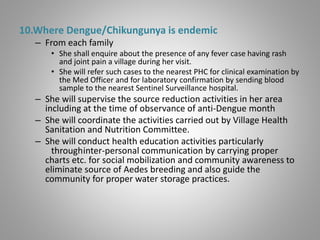 10.Where Dengue/Chikungunya is endemic
– From each family
• She shall enquire about the presence of any fever case having rash
and joint pain a village during her visit.
• She will refer such cases to the nearest PHC for clinical examination by
the Med Officer and for laboratory confirmation by sending blood
sample to the nearest Sentinel Surveillance hospital.
– She will supervise the source reduction activities in her area
including at the time of observance of anti-Dengue month
– She will coordinate the activities carried out by Village Health
Sanitation and Nutrition Committee.
– She will conduct health education activities particularly
throughinter-personal communication by carrying proper
charts etc. for social mobilization and community awareness to
eliminate source of Aedes breeding and also guide the
community for proper water storage practices.
 