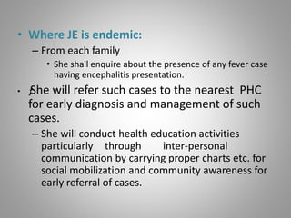• Where JE is endemic:
– From each family
• She shall enquire about the presence of any fever case
having encephalitis presentation.
• ƒShe will refer such cases to the nearest PHC
for early diagnosis and management of such
cases.
– She will conduct health education activities
particularly through inter-personal
communication by carrying proper charts etc. for
social mobilization and community awareness for
early referral of cases.
 