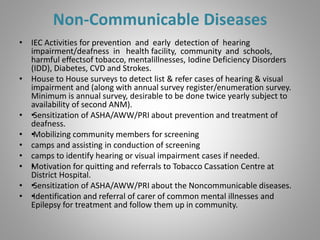 Non-Communicable Diseases
• IEC Activities for prevention and early detection of hearing
impairment/deafness in health facility, community and schools,
harmful effectsof tobacco, mentalillnesses, Iodine Deficiency Disorders
(IDD), Diabetes, CVD and Strokes.
• House to House surveys to detect list & refer cases of hearing & visual
impairment and (along with annual survey register/enumeration survey.
Minimum is annual survey, desirable to be done twice yearly subject to
availability of second ANM).
• ••Sensitization of ASHA/AWW/PRI about prevention and treatment of
deafness.
• ••Mobilizing community members for screening
• camps and assisting in conduction of screening
• camps to identify hearing or visual impairment cases if needed.
• ••Motivation for quitting and referrals to Tobacco Cassation Centre at
District Hospital.
• ••Sensitization of ASHA/AWW/PRI about the Noncommunicable diseases.
• ••Identification and referral of carer of common mental illnesses and
Epilepsy for treatment and follow them up in community.
 