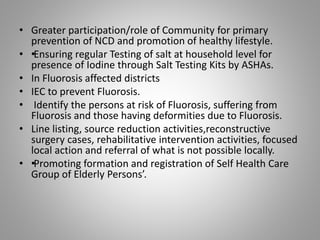 • Greater participation/role of Community for primary
prevention of NCD and promotion of healthy lifestyle.
• ••Ensuring regular Testing of salt at household level for
presence of Iodine through Salt Testing Kits by ASHAs.
• In Fluorosis affected districts
• IEC to prevent Fluorosis.
• Identify the persons at risk of Fluorosis, suffering from
Fluorosis and those having deformities due to Fluorosis.
• Line listing, source reduction activities,reconstructive
surgery cases, rehabilitative intervention activities, focused
local action and referral of what is not possible locally.
• ••Promoting formation and registration of Self Health Care
Group of Elderly Persons’.
 