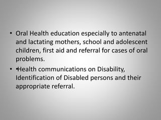 • Oral Health education especially to antenatal
and lactating mothers, school and adolescent
children, first aid and referral for cases of oral
problems.
• ••Health communications on Disability,
Identification of Disabled persons and their
appropriate referral.
 