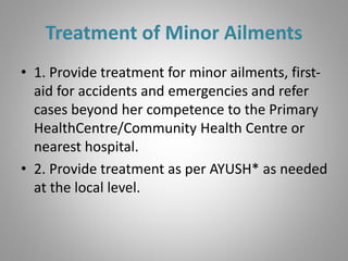 Treatment of Minor Ailments
• 1. Provide treatment for minor ailments, first-
aid for accidents and emergencies and refer
cases beyond her competence to the Primary
HealthCentre/Community Health Centre or
nearest hospital.
• 2. Provide treatment as per AYUSH* as needed
at the local level.
 