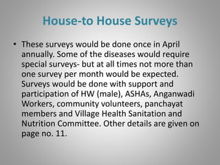 House-to House Surveys
• These surveys would be done once in April
annually. Some of the diseases would require
special surveys- but at all times not more than
one survey per month would be expected.
Surveys would be done with support and
participation of HW (male), ASHAs, Anganwadi
Workers, community volunteers, panchayat
members and Village Health Sanitation and
Nutrition Committee. Other details are given on
page no. 11.
 
