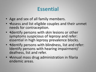 Essential
• Age and sex of all family members.
• ••Assess and list eligible couples and their unmet
needs for contraception.
• ••Identify persons with skin lesions or other
symptoms suspicious of leprosy and refer:
essential in high leprosy prevalence blocks.
• ••Identify persons with blindness, list and refer:
Identify persons with hearing impairment/
deafness, list and refer.
• ••Annual mass drug administration in filaria
endemic areas.
 