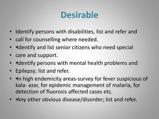 Desirable
• Identify persons with disabilities, list and refer and
• call for counselling where needed.
• ••Identify and list senior citizens who need special
• care and support.
• ••Identify persons with mental health problems and
• Epilepsy; list and refer.
• ••In high endemicity areas-survey for fever suspicious of
kala- azar, for epidemic management of malaria, for
detection of fluorosis affected cases etc.
• ••Any other obvious disease/disorder; list and refer.
 