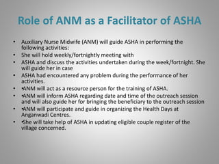 Role of ANM as a Facilitator of ASHA
• Auxiliary Nurse Midwife (ANM) will guide ASHA in performing the
following activities:
• She will hold weekly/fortnightly meeting with
• ASHA and discuss the activities undertaken during the week/fortnight. She
will guide her in case
• ASHA had encountered any problem during the performance of her
activities.
• ••ANM will act as a resource person for the training of ASHA.
• ••ANM will inform ASHA regarding date and time of the outreach session
and will also guide her for bringing the beneficiary to the outreach session
• ••ANM will participate and guide in organizing the Health Days at
Anganwadi Centres.
• ••She will take help of ASHA in updating eligible couple register of the
village concerned.
 