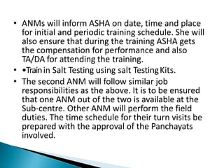 • ANMs will inform ASHA on date, time and place
for initial and periodic training schedule. She will
also ensure that during the training ASHA gets
the compensation for performance and also
TA/DA for attending the training.
• •Trainin Salt Testing using salt TestingKits.
• The second ANM will follow similar job
responsibilities as the above. It is to be ensured
that one ANM out of the two is available at the
Sub-centre. Other ANM will perform the field
duties. The time schedule for their turn visits be
prepared with the approval of the Panchayats
involved.
 